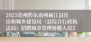 2025贵州黔东南州麻江县住房和城乡建设局（县综合行政执法局）招聘城市管理协勤人员2人公告