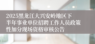2025黑龙江大兴安岭地区下半年事业单位招聘工作人员政策性加分现场资格审核公告