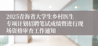 2025青海省大学生乡村医生专项计划招聘笔试成绩暨进行现场资格审查工作通知