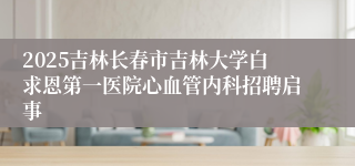 2025吉林长春市吉林大学白求恩第一医院心血管内科招聘启事