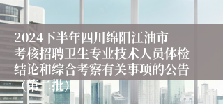 2024下半年四川绵阳江油市考核招聘卫生专业技术人员体检结论和综合考察有关事项的公告（第二批）