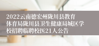 2022云南德宏州陇川县教育体育局陇川县卫生健康局城区学校招聘临聘校医21人公告