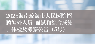2025海南琼海市人民医院招聘编外人员 面试和综合成绩、体检及考察公告(5号)