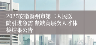 2025安徽滁州市第二人民医院引进急需 紧缺高层次人才体检结果公告