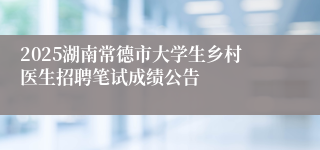 2025湖南常德市大学生乡村医生招聘笔试成绩公告