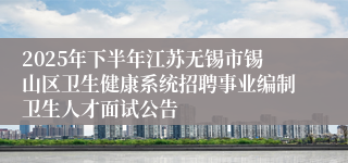 2025年下半年江苏无锡市锡山区卫生健康系统招聘事业编制卫生人才面试公告