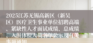2025江苏无锡高新区(新吴区)医疗卫生事业单位招聘高端、紧缺性人才面试成绩、总成绩、入围体检人员名单公示及有关事项通知