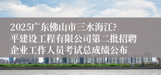 2025广东佛山市三水海江?平建设工程有限公司第二批招聘企业工作人员考试总成绩公布