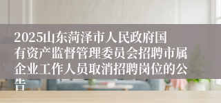 2025山东菏泽市人民政府国有资产监督管理委员会招聘市属企业工作人员取消招聘岗位的公告