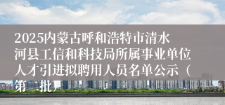 2025内蒙古呼和浩特市清水河县工信和科技局所属事业单位人才引进拟聘用人员名单公示(第二批)