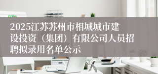 2025江苏苏州市相城城市建设投资(集团)有限公司人员招聘拟录用名单公示