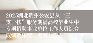 2025湖北荆州公安县从“三支一扶”服务期满高校毕业生中专项招聘事业单位工作人员综合成绩及体检、考察公告