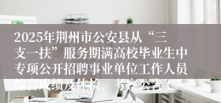 2025年荆州市公安县从“三支一扶”服务期满高校毕业生中专项公开招聘事业单位工作人员综合成绩及体检、考察公告