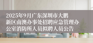 2025年9月广东深圳市大鹏新区南澳办事处招聘应急管理办公室消防所人员拟聘人员公告