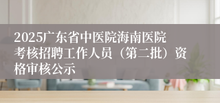 2025广东省中医院海南医院考核招聘工作人员(第二批)资格审核公示