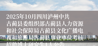 2025年10月四川泸州中共古蔺县委组织部古蔺县人力资源和社会保障局古蔺县文化广播电视和旅游局古蔺县事业单位考核招聘博士研究生1人公告