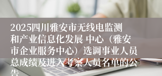 2025四川雅安市无线电监测和产业信息化发展 中心（雅安市企业服务中心）选调事业人员总成绩及进入考察人员名单的公告