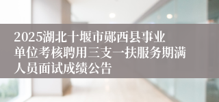 2025湖北十堰市郧西县事业单位考核聘用三支一扶服务期满人员面试成绩公告