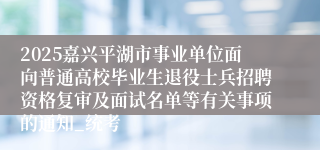 2025嘉兴平湖市事业单位面向普通高校毕业生退役士兵招聘资格复审及面试名单等有关事项的通知_统考