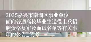2025嘉兴市南湖区事业单位面向普通高校毕业生退役士兵招聘资格复审及面试名单等有关事项的公告_统考