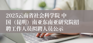 2025云南省社会科学院 中国（昆明）南亚东南亚研究院招聘工作人员拟聘人员公示