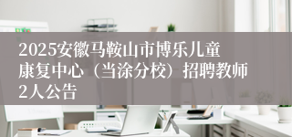 2025安徽马鞍山市博乐儿童康复中心（当涂分校）招聘教师2人公告