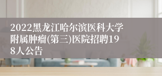 2022黑龙江哈尔滨医科大学附属肿瘤(第三)医院招聘198人公告