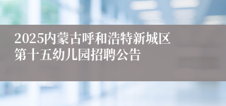 2025内蒙古呼和浩特新城区第十五幼儿园招聘公告