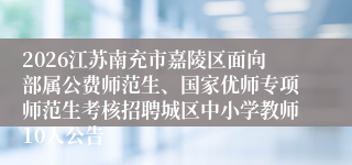 2026江苏南充市嘉陵区面向部属公费师范生、国家优师专项师范生考核招聘城区中小学教师10人公告