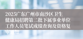 2025广东广州市南沙区卫生健康局招聘第二批下属事业单位工作人员笔试成绩查询及资格复审通知