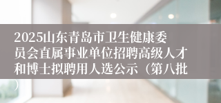 2025山东青岛市卫生健康委员会直属事业单位招聘高级人才和博士拟聘用人选公示（第八批）