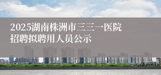 2025湖南株洲市三三一医院招聘拟聘用人员公示