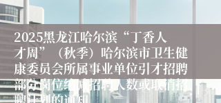 2025黑龙江哈尔滨“丁香人才周”（秋季）哈尔滨市卫生健康委员会所属事业单位引才招聘部分岗位缩减招聘人数或取消招聘计划的通知