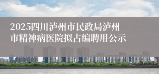 2025四川泸州市民政局泸州市精神病医院拟占编聘用公示