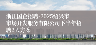 浙江国企招聘-2025绍兴市市场开发服务有限公司下半年招聘2人方案