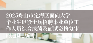 2025舟山市定海区面向大学毕业生退役士兵招聘事业单位工作人员综合成绩及面试资格复审的通知_统考