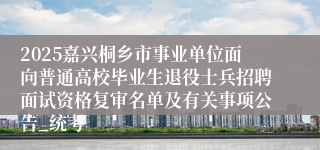 2025嘉兴桐乡市事业单位面向普通高校毕业生退役士兵招聘面试资格复审名单及有关事项公告_统考