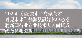 2025广东韶关市“粤聚英才粤见未来”翁源县融媒体中心招聘新闻行业专业技术人才面试成绩及体检公告