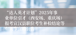 “达人英才计划”2025年事业单位引才（西安场、重庆场）报考宣汉县职位考生补检结论等有关事宜的公告