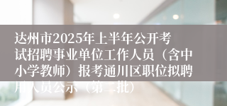 达州市2025年上半年公开考试招聘事业单位工作人员(含中小学教师)报考通川区职位拟聘用人员公示(第二批)
