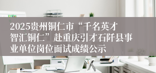 2025贵州铜仁市“千名英才智汇铜仁”赴重庆引才石阡县事业单位岗位面试成绩公示