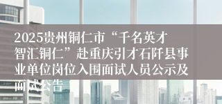 2025贵州铜仁市“千名英才智汇铜仁”赴重庆引才石阡县事业单位岗位入围面试人员公示及面试公告