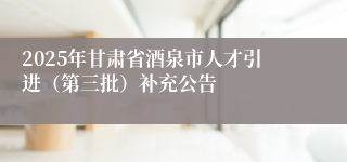 2025年甘肃省酒泉市人才引进(第三批)补充公告
