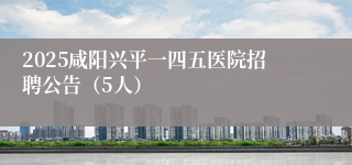 2025咸阳兴平一四五医院招聘公告（5人）
