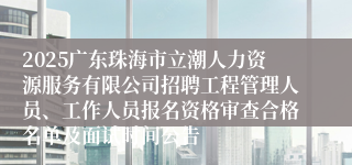 2025广东珠海市立潮人力资源服务有限公司招聘工程管理人员、工作人员报名资格审查合格名单及面试时间公告