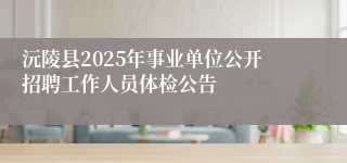 沅陵县2025年事业单位公开招聘工作人员体检公告