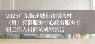 2025广东梅州城东镇招聘村（居）党群服务中心政务服务专职工作人员面试成绩公告