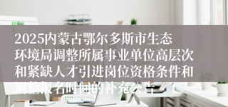 2025内蒙古鄂尔多斯市生态环境局调整所属事业单位高层次和紧缺人才引进岗位资格条件和调整报名时间的补充公告