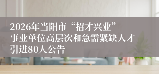 2026年当阳市“招才兴业”事业单位高层次和急需紧缺人才引进80人公告