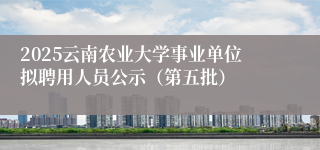 2025云南农业大学事业单位拟聘用人员公示（第五批）